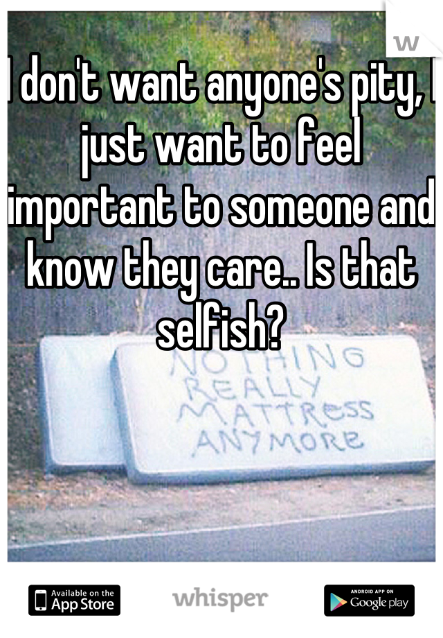 I don't want anyone's pity, I just want to feel important to someone and know they care.. Is that selfish?