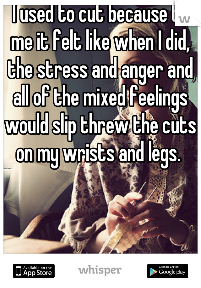 I used to cut because to me it felt like when I did, the stress and anger and all of the mixed feelings would slip threw the cuts on my wrists and legs. 