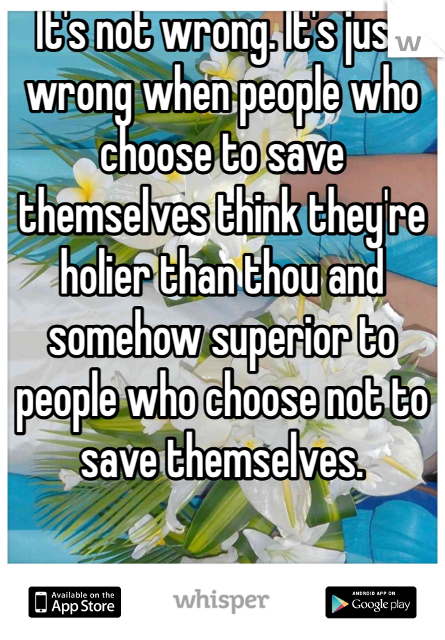 It's not wrong. It's just wrong when people who choose to save themselves think they're holier than thou and somehow superior to people who choose not to save themselves. 