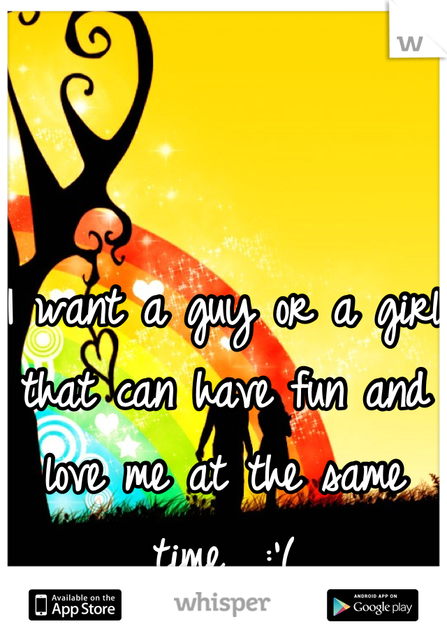 I want a guy or a girl that can have fun and love me at the same time.. :'(