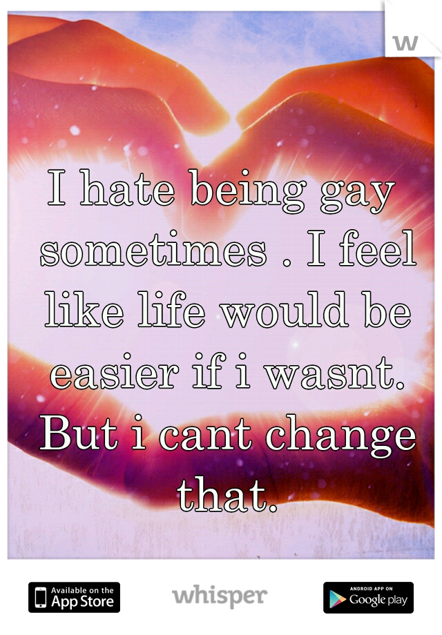 I hate being gay sometimes . I feel like life would be easier if i wasnt. But i cant change that.