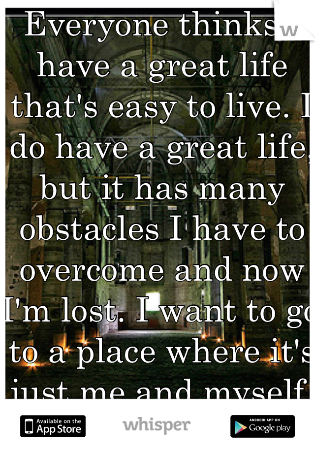 Everyone thinks I have a great life that's easy to live. I do have a great life, but it has many obstacles I have to overcome and now I'm lost. I want to go to a place where it's just me and myself.