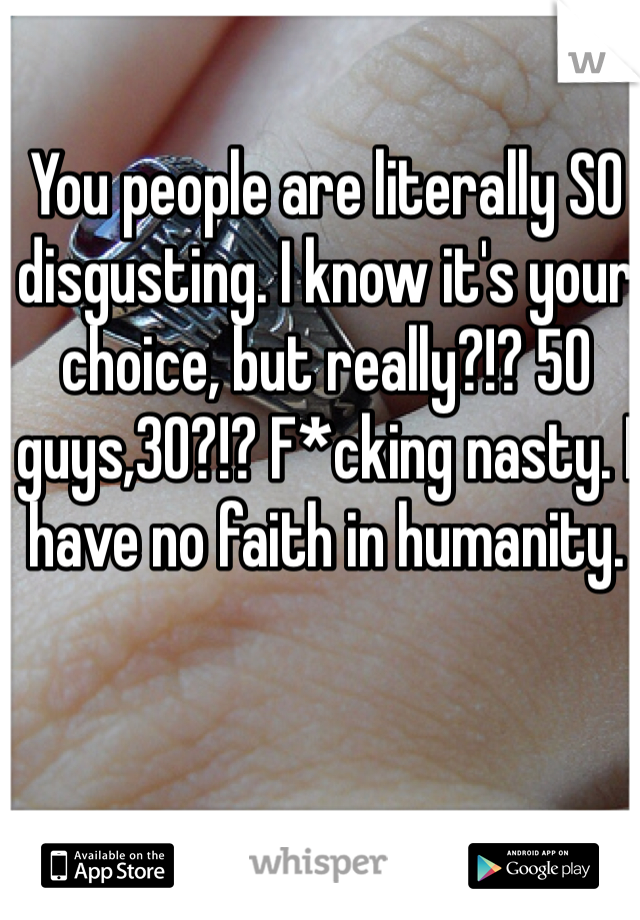 You people are literally SO disgusting. I know it's your choice, but really?!? 50 guys,30?!? F*cking nasty. I have no faith in humanity.