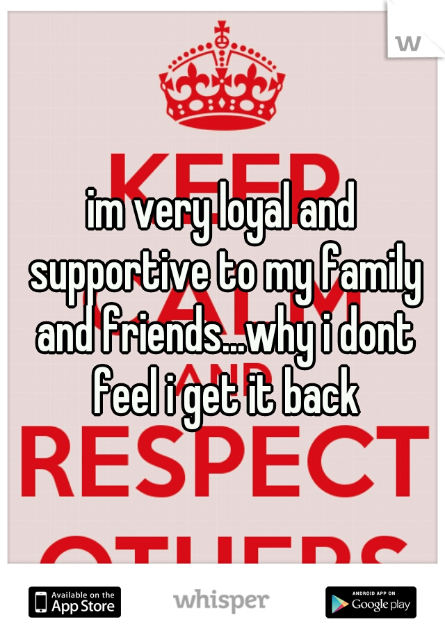 im very loyal and supportive to my family and friends...why i dont feel i get it back