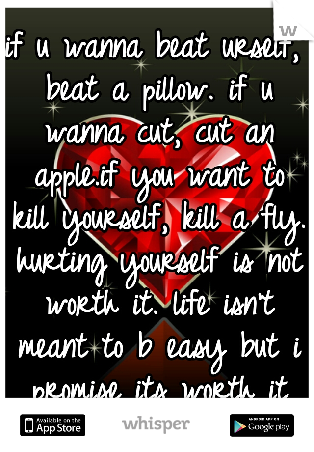 if u wanna beat urself, beat a pillow. if u wanna cut, cut an apple.if you want to kill yourself, kill a fly. hurting yourself is not worth it. life isn't meant to b easy but i promise its worth it