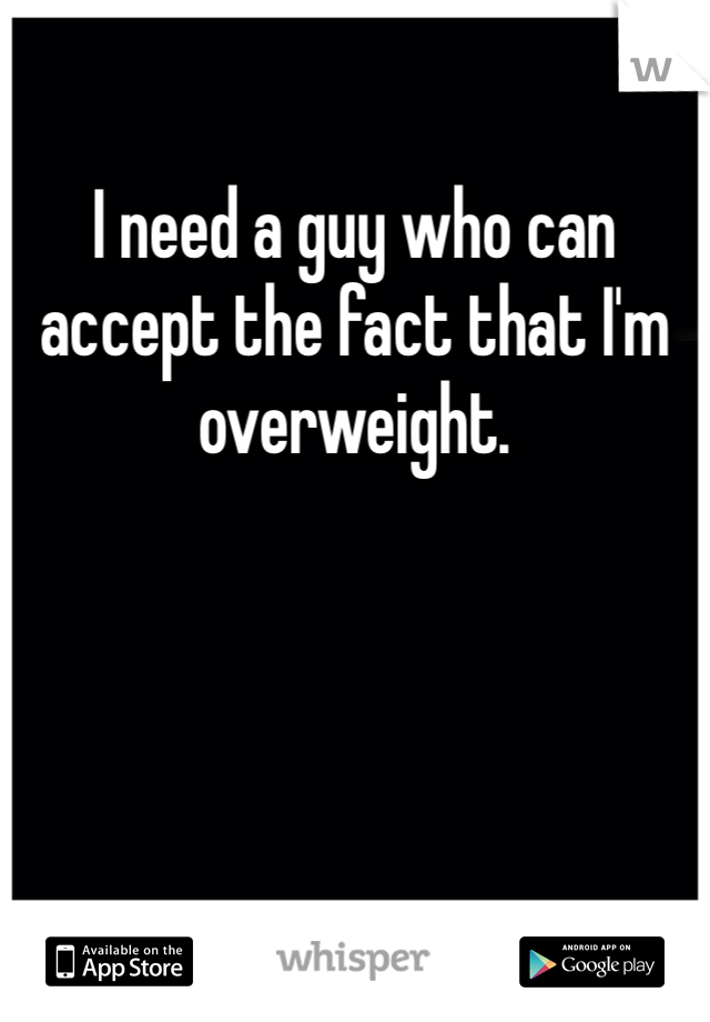 I need a guy who can accept the fact that I'm overweight. 