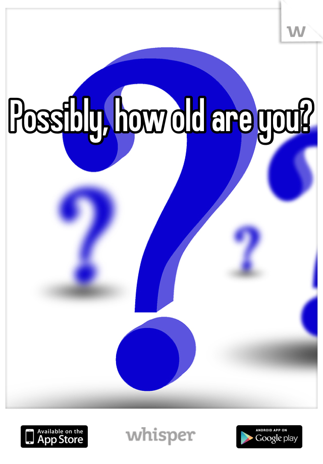 Possibly, how old are you?