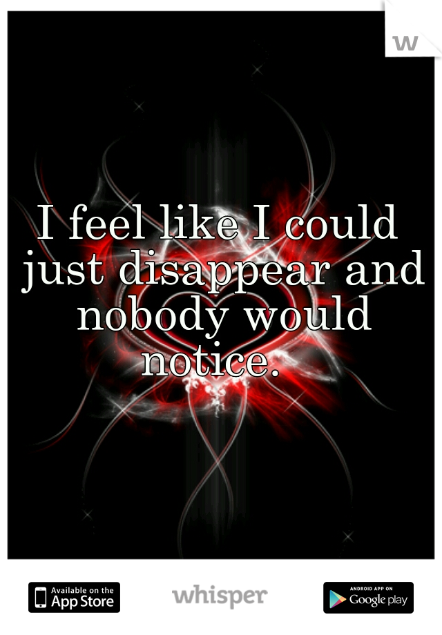 I feel like I could just disappear and nobody would notice.  