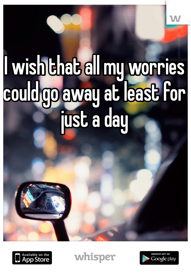 I wish that all my worries could go away at least for just a day