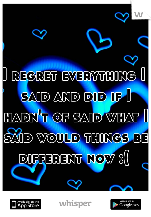 I regret everything I said and did if I hadn't of said what I said would things be different now :( 