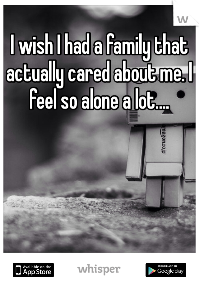 I wish I had a family that actually cared about me. I feel so alone a lot....