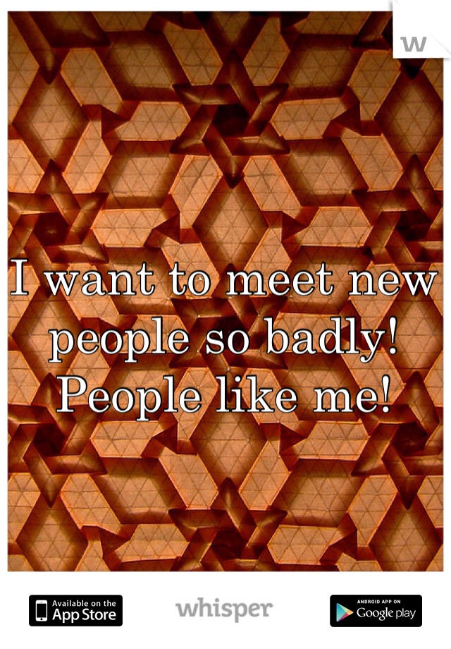 I want to meet new people so badly! People like me!