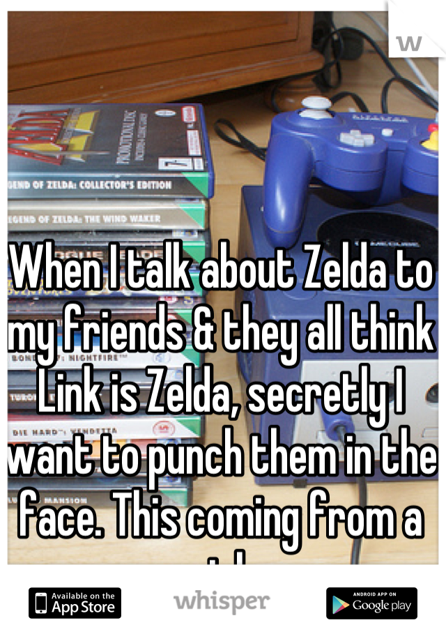 When I talk about Zelda to my friends & they all think Link is Zelda, secretly I want to punch them in the face. This coming from a girl.