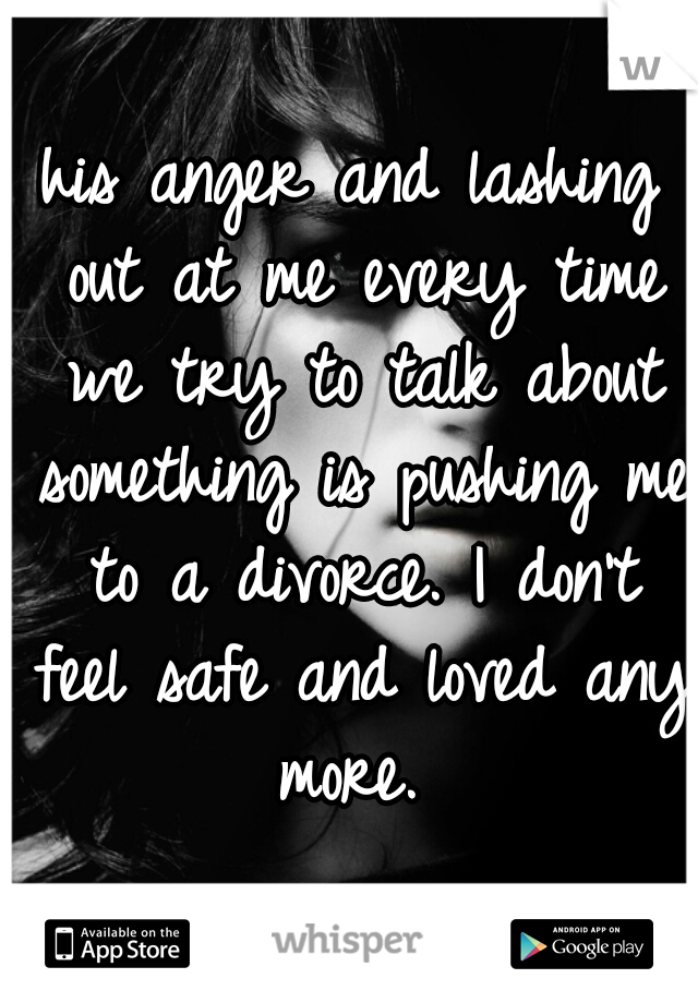his anger and lashing out at me every time we try to talk about something is pushing me to a divorce. I don't feel safe and loved any more. 