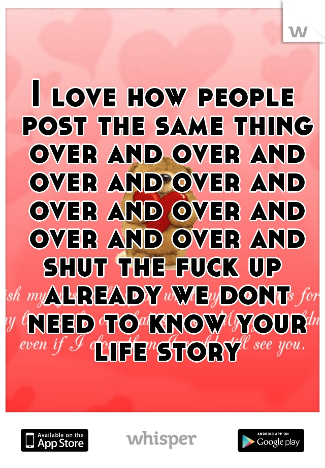 I love how people post the same thing over and over and over and over and over and over and over and over and shut the fuck up  already we dont need to know your life story