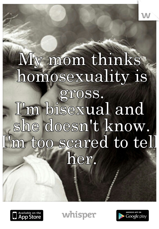 My mom thinks homosexuality is gross.
I'm bisexual and she doesn't know.
I'm too scared to tell her.