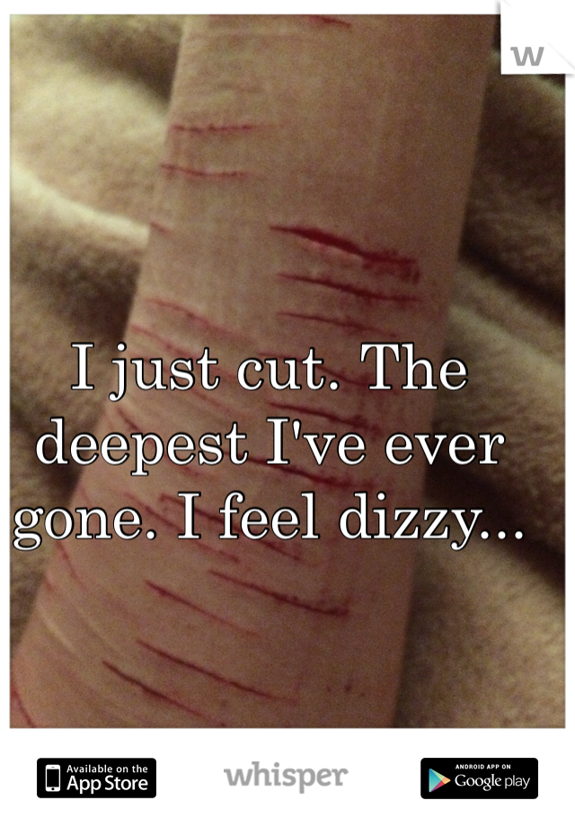 I just cut. The deepest I've ever gone. I feel dizzy...