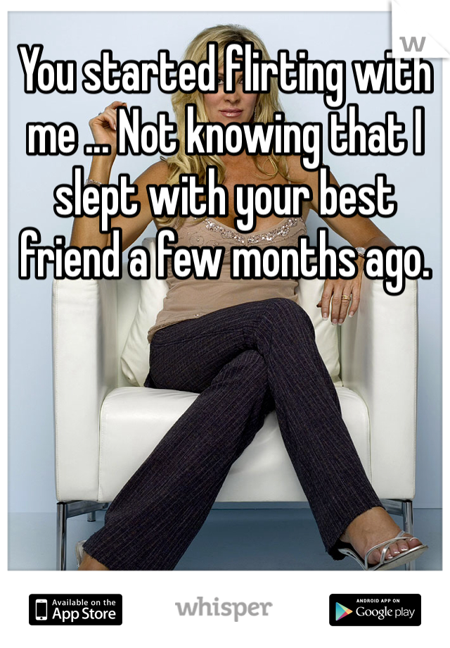You started flirting with me ... Not knowing that I slept with your best friend a few months ago.