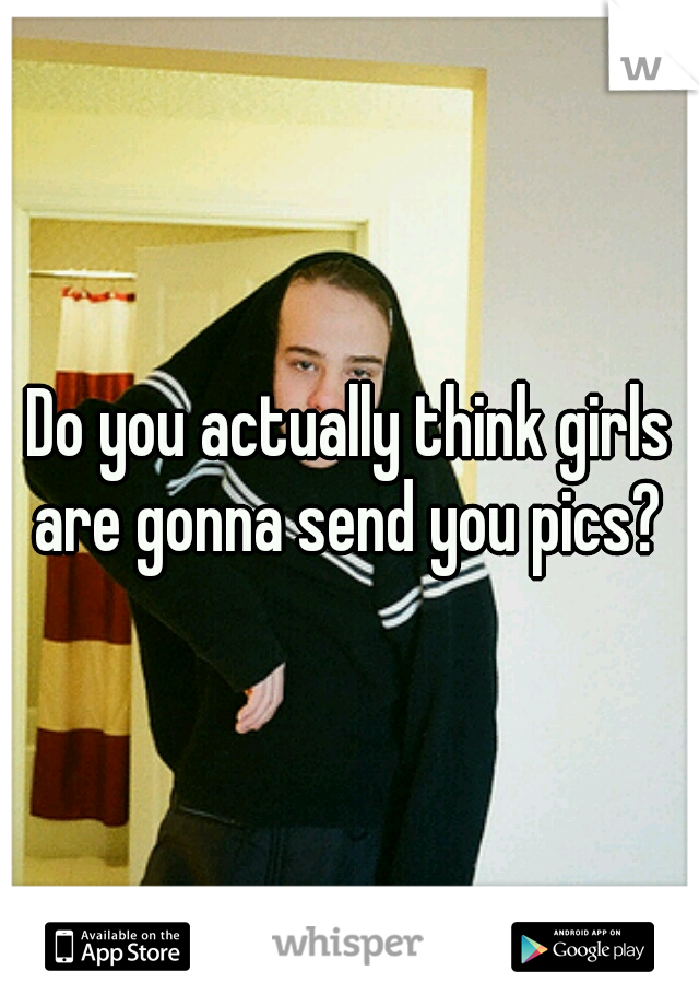 Do you actually think girls are gonna send you pics? 