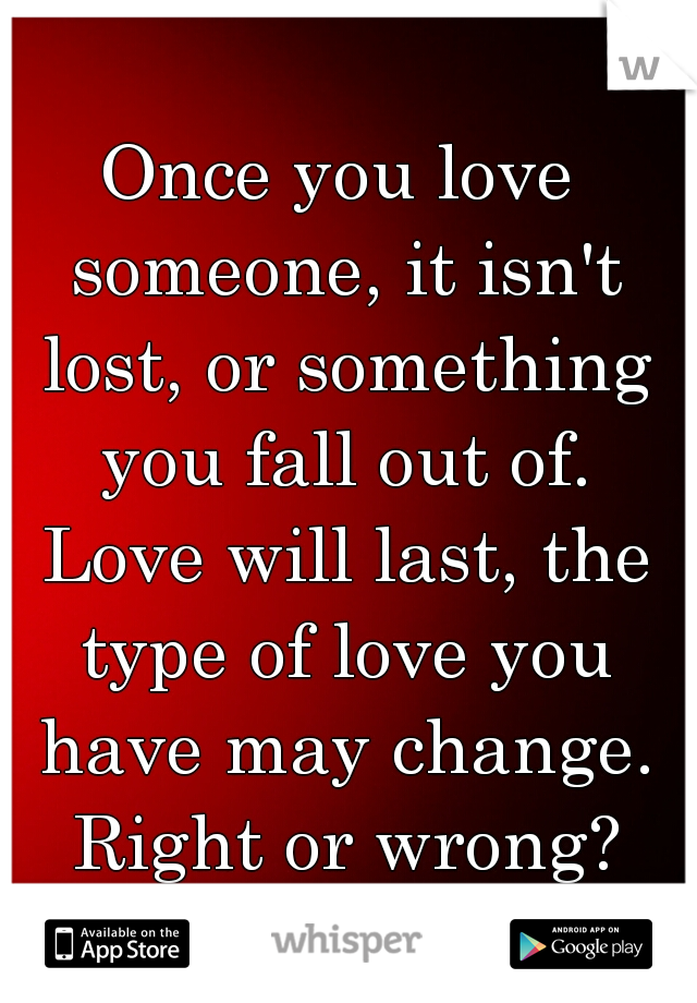 Once you love someone, it isn't lost, or something you fall out of. Love will last, the type of love you have may change. Right or wrong?