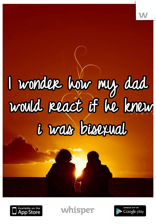 I wonder how my dad would react if he knew i was bisexual