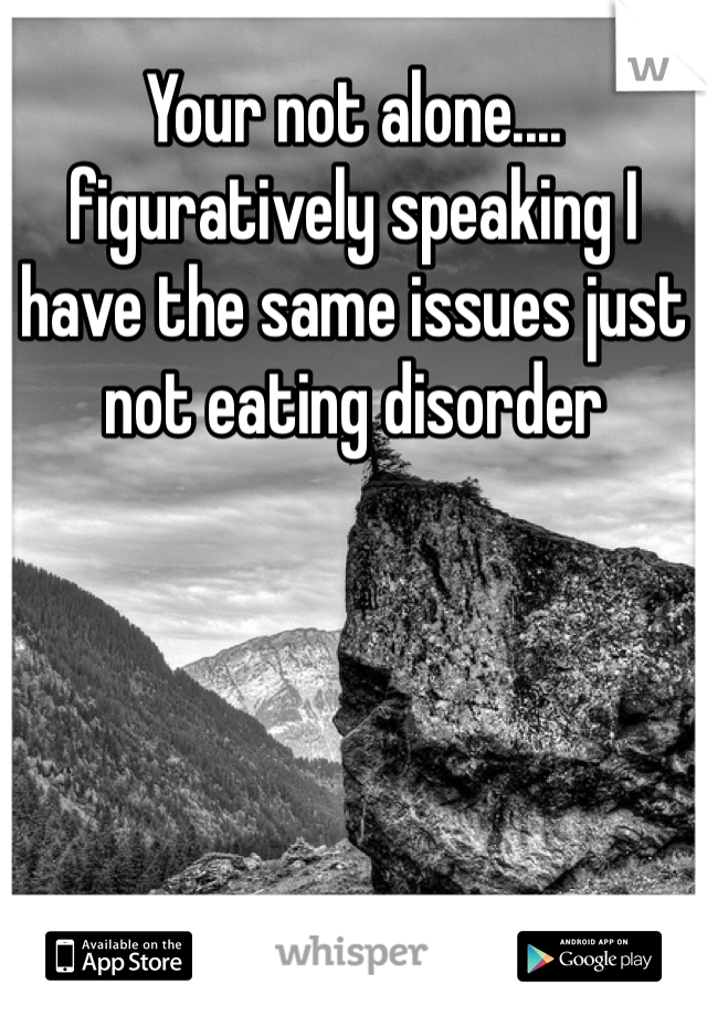 Your not alone.... figuratively speaking I have the same issues just not eating disorder