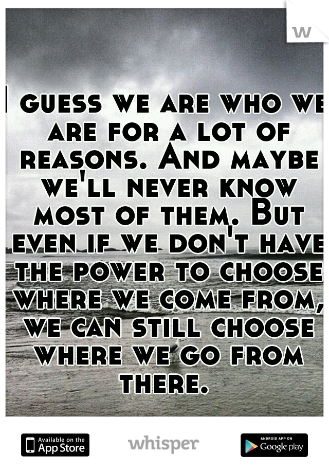 I guess we are who we are for a lot of reasons. And maybe we'll never know most of them. But even if we don't have the power to choose where we come from, we can still choose where we go from there. 