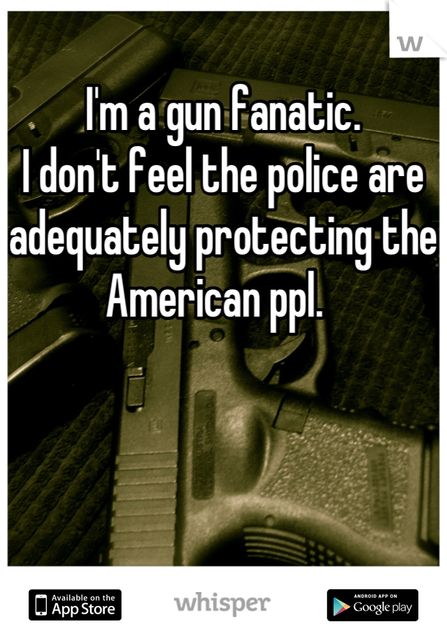 I'm a gun fanatic.  
I don't feel the police are adequately protecting the American ppl.  