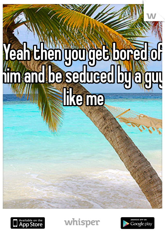 Yeah then you get bored of him and be seduced by a guy like me
