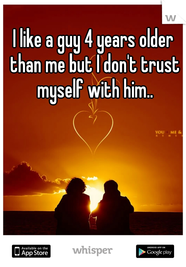 I like a guy 4 years older than me but I don't trust myself with him..