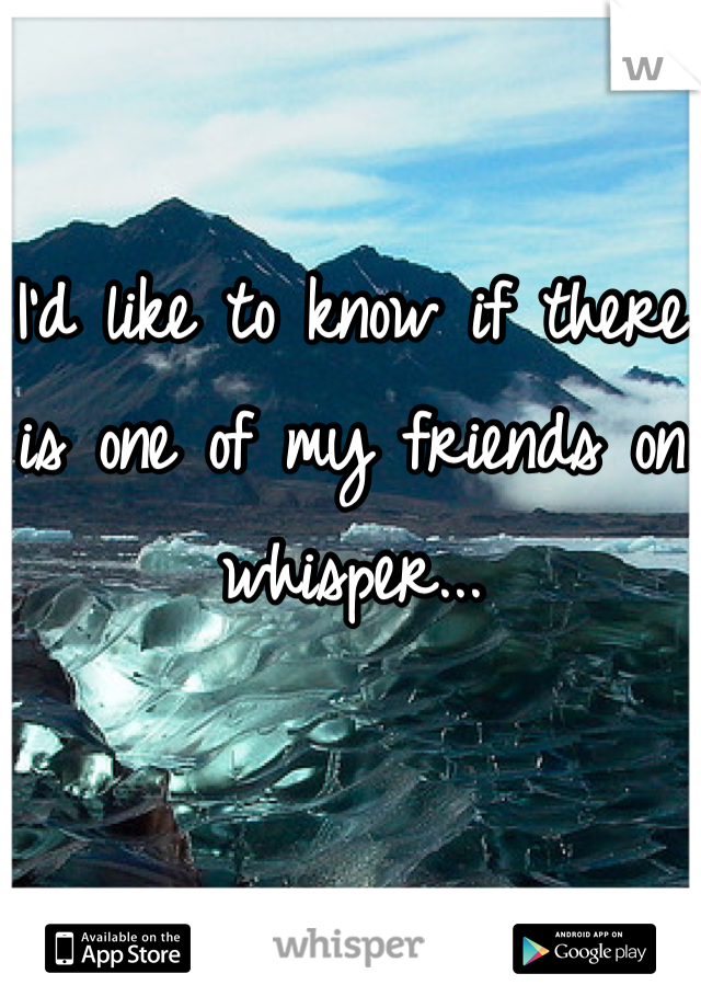 I'd like to know if there is one of my friends on whisper...