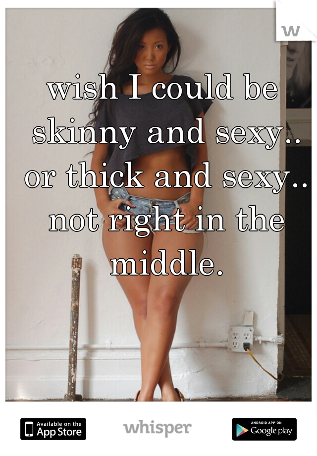 wish I could be skinny and sexy.. or thick and sexy.. not right in the middle.