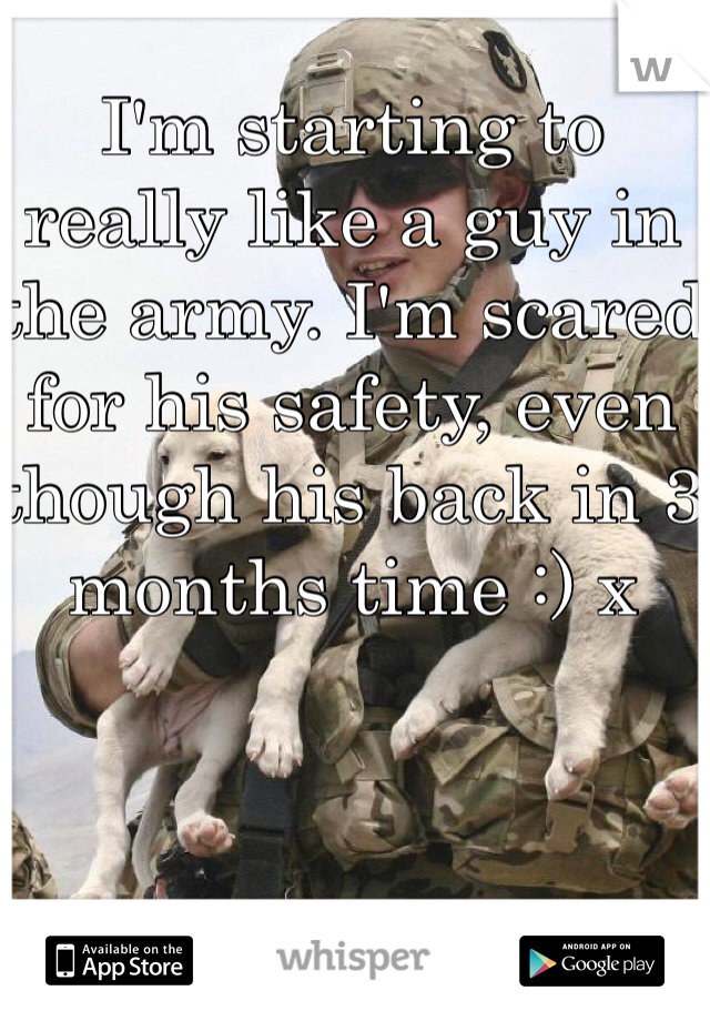 I'm starting to really like a guy in the army. I'm scared for his safety, even though his back in 3 months time :) x