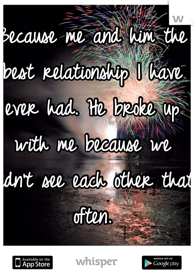 Because me and him the best relationship I have ever had. He broke up with me because we didn't see each other that often. 