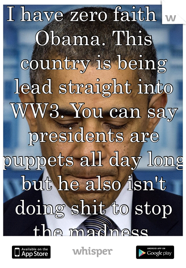 I have zero faith in Obama. This country is being lead straight into WW3. You can say presidents are puppets all day long but he also isn't doing shit to stop the madness.