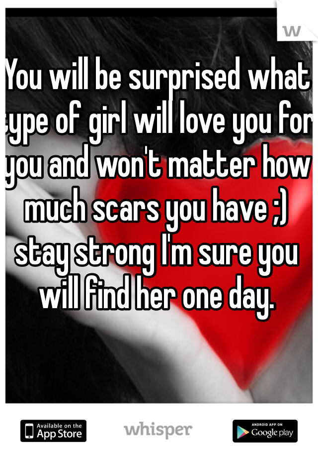 You will be surprised what type of girl will love you for you and won't matter how much scars you have ;) stay strong I'm sure you will find her one day.