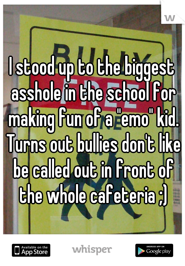 I stood up to the biggest asshole in the school for making fun of a "emo" kid. Turns out bullies don't like be called out in front of the whole cafeteria ;)