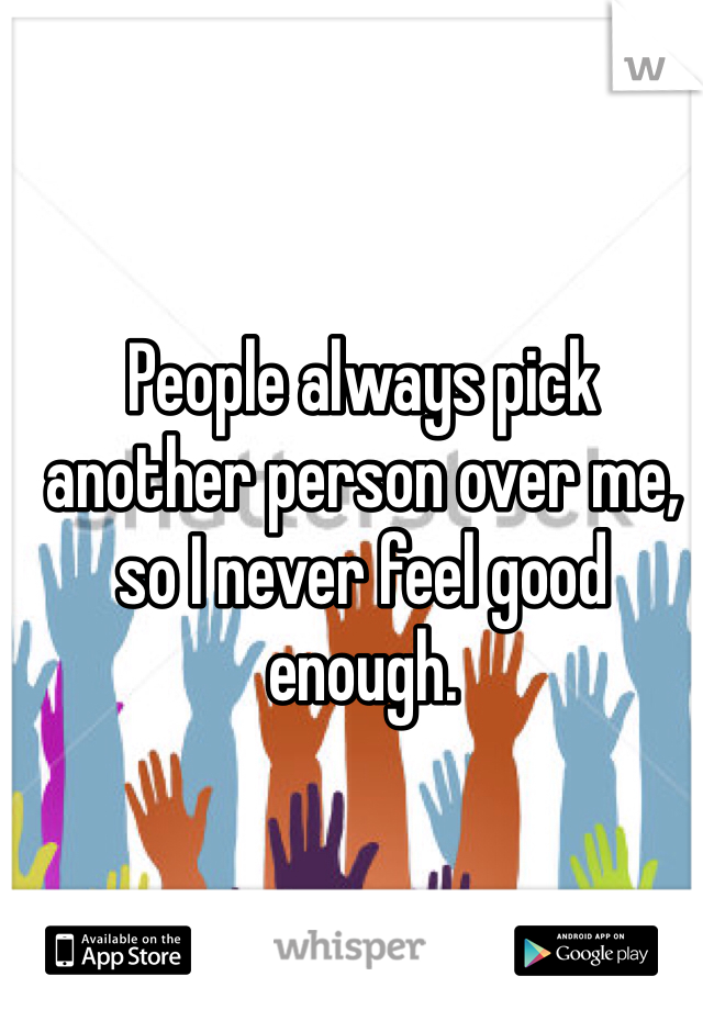People always pick another person over me, so I never feel good enough.