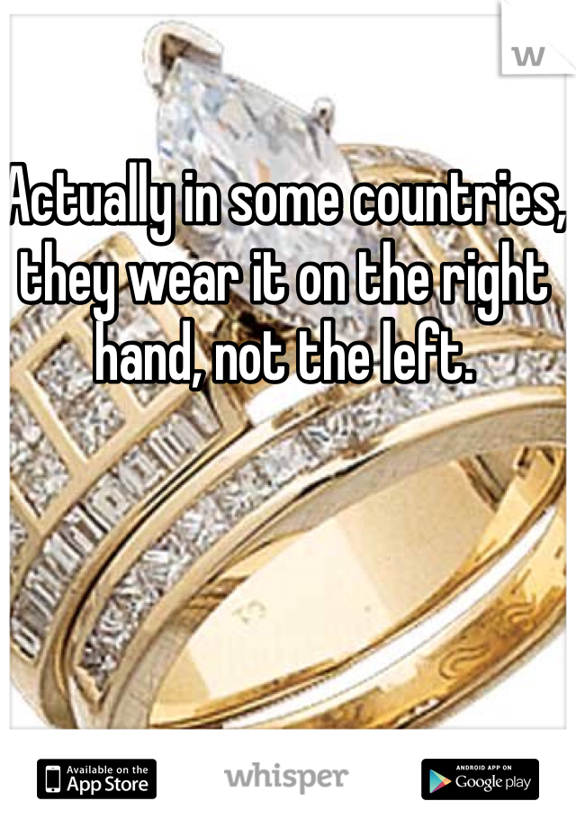 Actually in some countries, they wear it on the right hand, not the left.