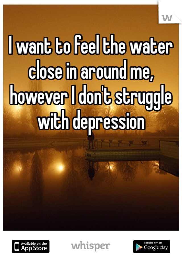 I want to feel the water close in around me, however I don't struggle with depression 