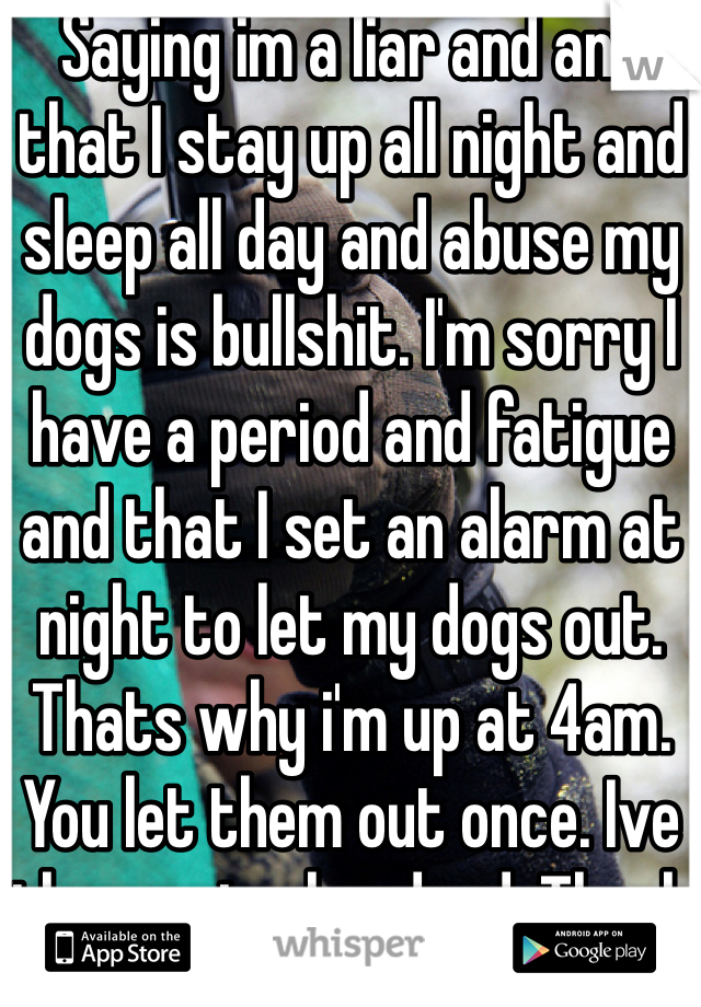Saying im a liar and and that I stay up all night and sleep all day and abuse my dogs is bullshit. I'm sorry I have a period and fatigue and that I set an alarm at night to let my dogs out. Thats why i'm up at 4am. You let them out once. Ive them out a hundred. Thank you. 
