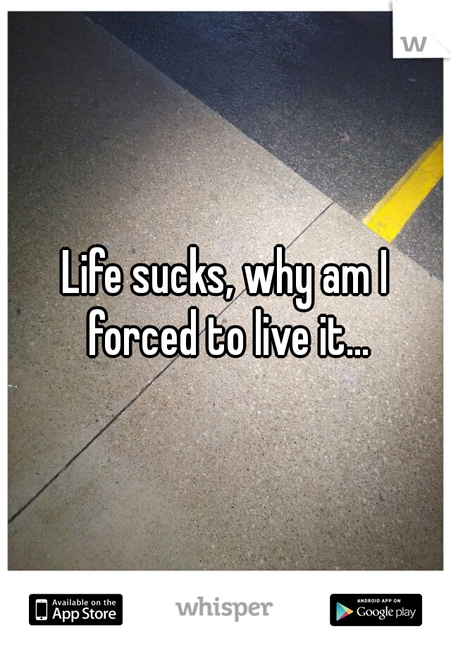 Life sucks, why am I forced to live it...