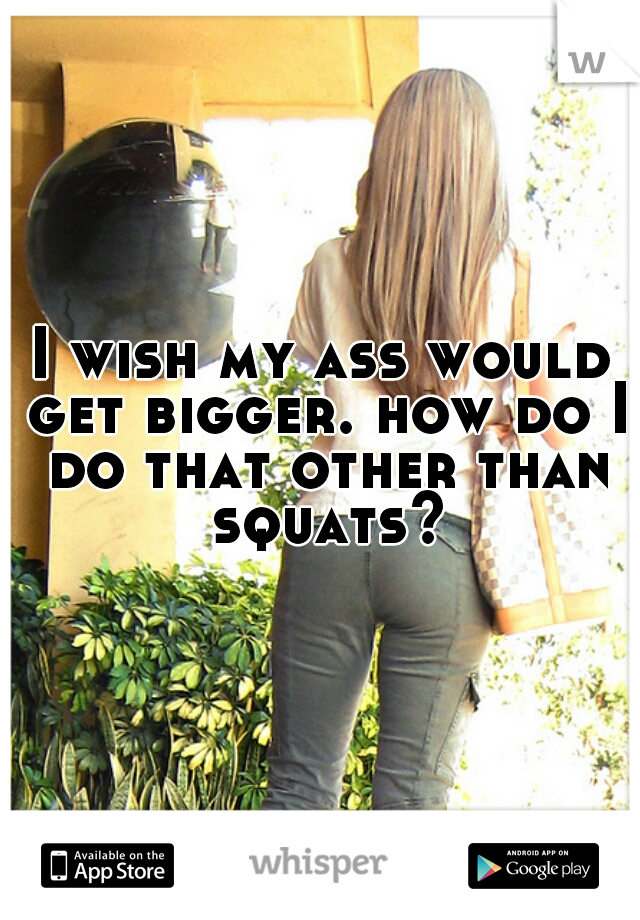 I wish my ass would get bigger. how do I do that other than squats?