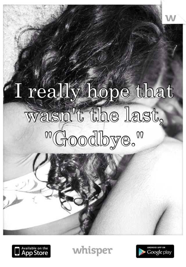 I really hope that wasn't the last, "Goodbye." 