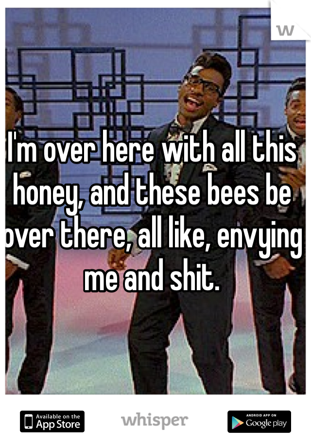I'm over here with all this honey, and these bees be over there, all like, envying me and shit. 