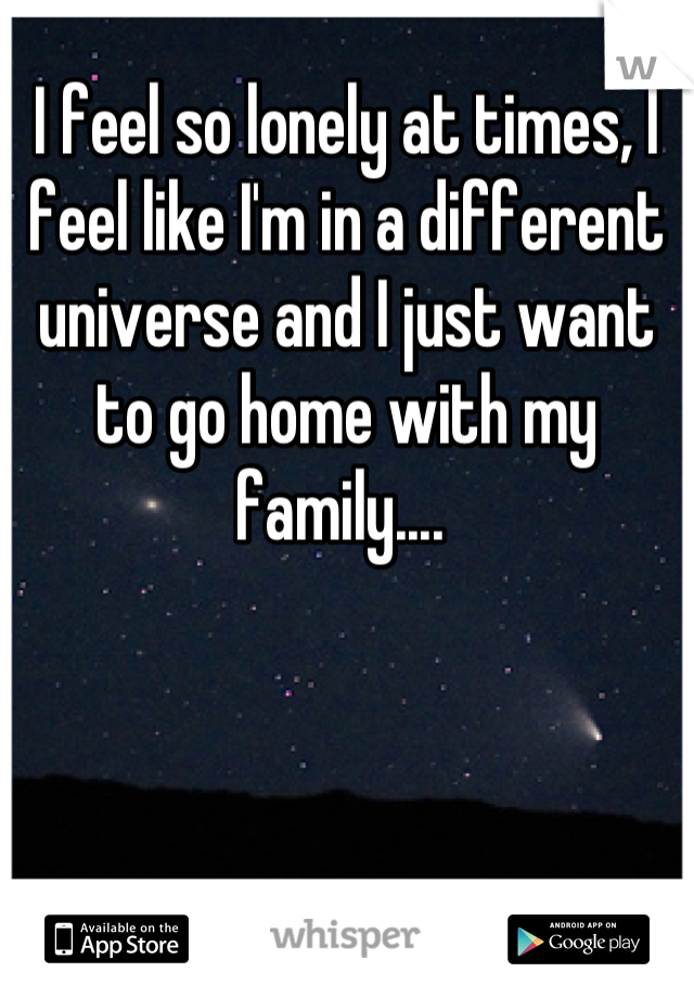 I feel so lonely at times, I feel like I'm in a different universe and I just want to go home with my family.... 