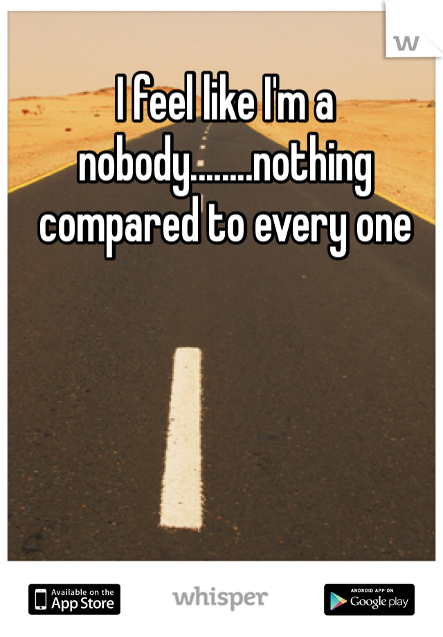 I feel like I'm a nobody........nothing compared to every one