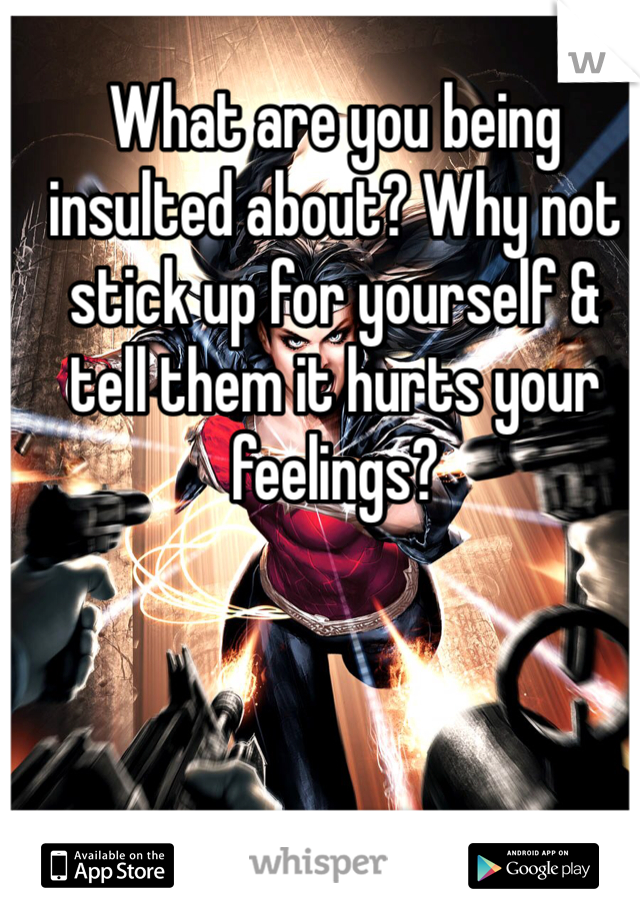 What are you being insulted about? Why not stick up for yourself & tell them it hurts your feelings?