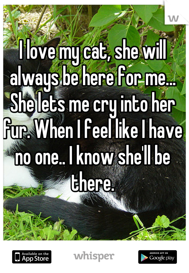 I love my cat, she will always be here for me... She lets me cry into her fur. When I feel like I have no one.. I know she'll be there.