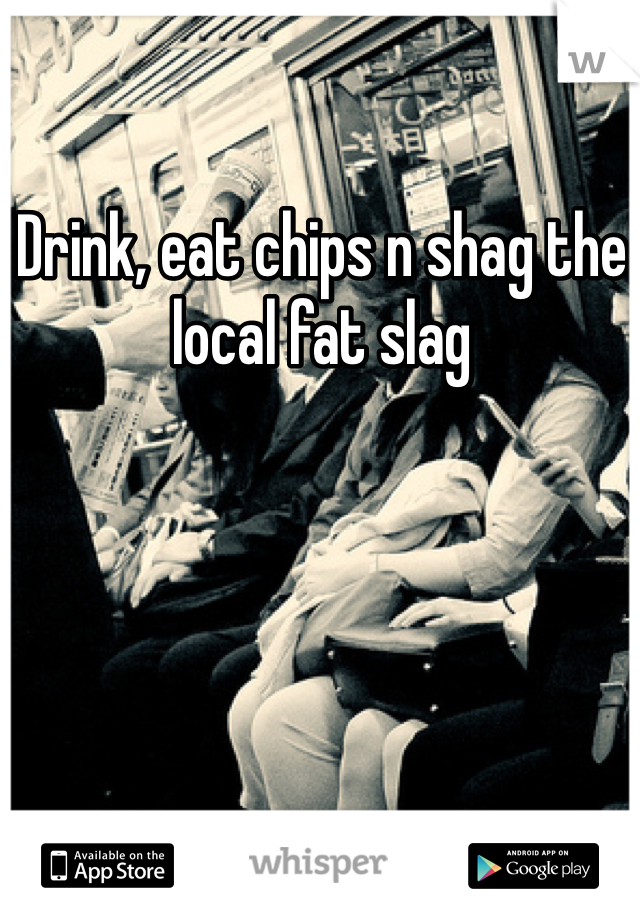 Drink, eat chips n shag the local fat slag